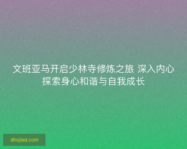文班亚马开启少林寺修炼之旅 深入内心探索身心和谐与自我成长 文班亚马开启少林寺修炼之旅 深入内心探索身心和谐与自我成长