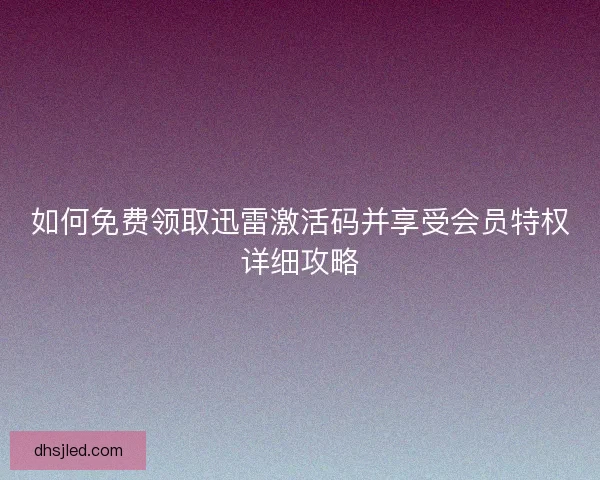 如何免费领取迅雷激活码并享受会员特权详细攻略 如何免费领取迅雷激活码并享受会员特权详细攻略