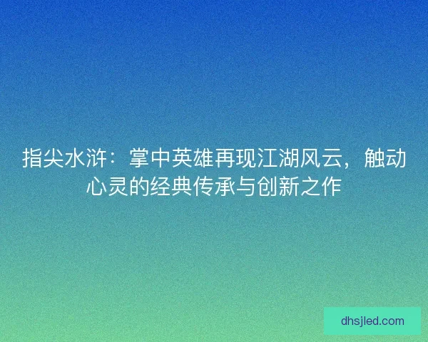 指尖水浒：掌中英雄再现江湖风云，触动心灵的经典传承与创新之作